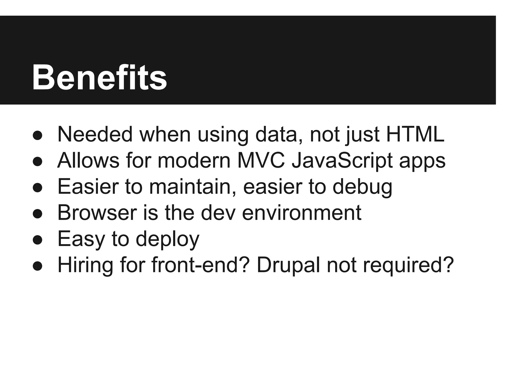 Benefits
● Needed when using data, not just HTML
● Allows for modern MVC JavaScript apps
● Easier to maintain, easier to debug
● Browser is the dev environment
● Easy to deploy
● Hiring for front-end? Drupal not required?
 