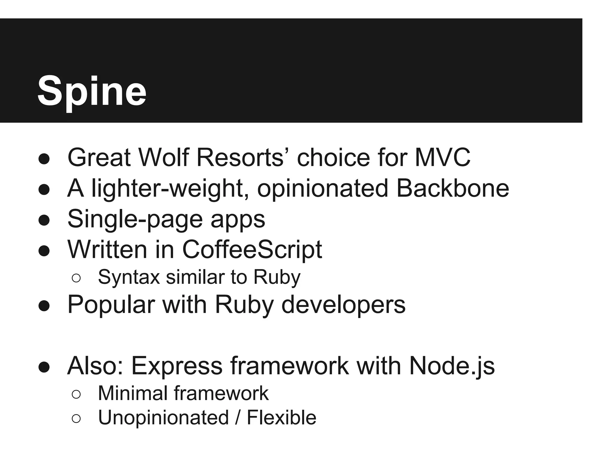 Spine
● Great Wolf Resorts’ choice for MVC
● A lighter-weight, opinionated Backbone
● Single-page apps
● Written in CoffeeScript
○ Syntax similar to Ruby
● Popular with Ruby developers
● Also: Express framework with Node.js
○ Minimal framework
○ Unopinionated / Flexible
 