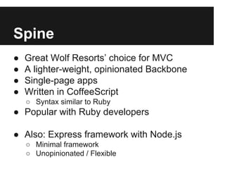 Spine
● Great Wolf Resorts’ choice for MVC
● A lighter-weight, opinionated Backbone
● Single-page apps
● Written in CoffeeScript
○ Syntax similar to Ruby
● Popular with Ruby developers
● Also: Express framework with Node.js
○ Minimal framework
○ Unopinionated / Flexible
 
