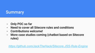 Summary
- Only POC so far
- Need to cover all Sitecore rules and conditions
- Contributions welcome!
- More case studies coming (chatbot based on Sitecore
rules)
https://github.com/JackTheHack/Sitecore.JSS-Rule-Engine
 