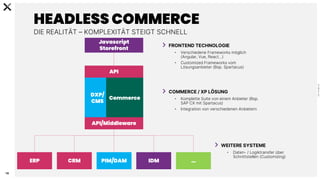 C
0
-
P
U
B
L
I
C
16
HEADLESS COMMERCE
DIE REALITÄT – KOMPLEXITÄT STEIGT SCHNELL
Javascript
Storefront
API
DXP/
CMS
Commerce
ERP CRM PIM/DAM IDM …
API/Middleware
FRONTEND TECHNOLOGIE
• Verschiedene Frameworks möglich
(Angular, Vue, React…)
• Customized Frameworks vom
Lösungsanbieter (Bsp. Spartacus)
COMMERCE / XP LÖSUNG
• Komplette Suite von einem Anbieter (Bsp.
SAP CX mit Spartacus)
• Integration von verschiedenen Anbietern
WEITERE SYSTEME
• Daten- / Logiktransfer über
Schnittstellen (Customizing)
 