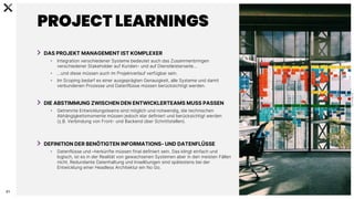C
0
-
P
U
B
L
I
C
21
PROJECT LEARNINGS
DAS PROJEKT MANAGEMENT IST KOMPLEXER
• Integration verschiedener Systeme bedeutet auch das Zusammenbringen
verschiedener Stakeholder auf Kunden- und auf Dienstleisterseite…
• …und diese müssen auch im Projektverlauf verfügbar sein.
• Im Scoping bedarf es einer ausgeprägten Genauigkeit, alle Systeme und damit
verbundenen Prozesse und Datenflüsse müssen berücksichtigt werden.
DIE ABSTIMMUNG ZWISCHEN DEN ENTWICKLERTEAMS MUSS PASSEN
• Getrennte Entwicklungsteams sind möglich und notwendig, die technischen
Abhängigkeitsmomente müssen jedoch klar definiert und berücksichtigt werden
(z.B. Verbindung von Front- und Backend über Schnittstellen).
DEFINITION DER BENÖTIGTEN INFORMATIONS- UND DATENFLÜSSE
• Datenflüsse und –herkünfte müssen final definiert sein. Das klingt einfach und
logisch, ist es in der Realität von gewachsenen Systemen aber in den meisten Fällen
nicht. Redundante Datenhaltung und Insellöungen sind spätestens bei der
Entwicklung einer Headless Architektur ein No Go.
 