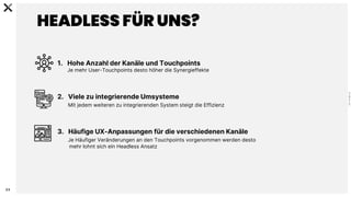 C
0
-
P
U
B
L
I
C
23
HEADLESS FÜR UNS?
1. Hohe Anzahl der Kanäle und Touchpoints
Je mehr User-Touchpoints desto höher die Synergieffekte
2. Viele zu integrierende Umsysteme
Mit jedem weiteren zu integrierenden System steigt die Effizienz
3. Häufige UX-Anpassungen für die verschiedenen Kanäle
Je Häufiger Veränderungen an den Touchpoints vorgenommen werden desto
mehr lohnt sich ein Headless Ansatz
 