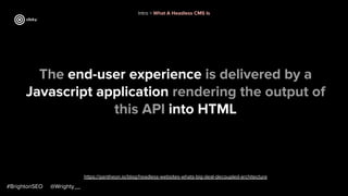 #BrightonSEO @Wrighty__
https://pantheon.io/blog/headless-websites-whats-big-deal-decoupled-architecture
Intro > What A Headless CMS Is
The end-user experience is delivered by a
Javascript application rendering the output of
this API into HTML
 