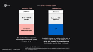#BrightonSEO @Wrighty__
Image credit - Brett Cameron -
https://medium.com/@bretcameron/building-my-ﬁrst-headless-cms-what-i-wish-i-knew-a
t-the-start-1f3ef3a00bb8
Intro > What A Headless CMS Is
Monolithic CMS
Database
Back-end CMS
Interface
Front-end
presentation layer
One back-end is used to create
one front-end, which must run on
the same server
Headless CMS
Database
Back-end CMS
Interface
API
One back-end can be used to provide data for
numerous front-ends, each with their own
server, and there are no limitations on the
technologies used for these front-ends.
 