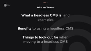 What we’ll cover
What a headless CMS is, and
examples
Beneﬁts to using a headless CMS
Things to look out for when
moving to a headless CMS
Intro >
 
