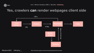 Yes, crawlers can render webpages client side
https://developers.google.com/search/docs/guides/javascript-seo-basics
Intro > What A Headless CMS Is > Beneﬁts > Switching
Crawl
Queue
Crawler Processing Index
Render
Queue
Renderer
URLs
URL HTML
Rendered
HTML
#BrightonSEO @Wrighty__
 