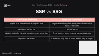 SSR vs SSG
Server Side Rendering Static Site Generation
Pages built on the server at request time Pages built during ‘build’ time - before users have
accessed the site
Unable to use a CDN Can use a CDN
Good solution for dynamic sites/extremely large sites Good solution for more static sites/smaller sites
Impacts TTFB speed Can take a long time to ‘build’ sites if they’re larger
Intro > What A Headless CMS Is > Beneﬁts > Switching
#BrightonSEO @Wrighty__
 