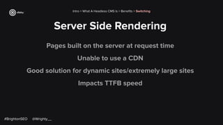 Server Side Rendering
Intro > What A Headless CMS Is > Beneﬁts > Switching
Pages built on the server at request time
Unable to use a CDN
Good solution for dynamic sites/extremely large sites
Impacts TTFB speed
#BrightonSEO @Wrighty__
 