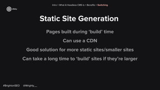 Static Site Generation
Intro > What A Headless CMS Is > Beneﬁts > Switching
Pages built during ‘build’ time
Can use a CDN
Good solution for more static sites/smaller sites
Can take a long time to ‘build’ sites if they’re larger
#BrightonSEO @Wrighty__
 