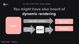 You might have also heard of
dynamic rendering
Intro > What A Headless CMS Is > Beneﬁts > Switching
Server
Initial HTML + JavaScript
Browser
Crawler
Initial HTML
+ JavaScript
Static
HTML
Renderer
#BrightonSEO @Wrighty__
 