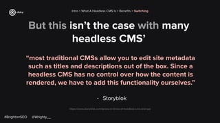 But this isn’t the case with many
headless CMS’
“most traditional CMSs allow you to edit site metadata
such as titles and descriptions out of the box. Since a
headless CMS has no control over how the content is
rendered, we have to add this functionality ourselves.”
- Storyblok
Intro > What A Headless CMS Is > Beneﬁts > Switching
https://www.storyblok.com/tp/seo-in-times-of-headless-cms-and-spa
#BrightonSEO @Wrighty__
 