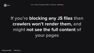 If you’re blocking any JS ﬁles then
crawlers won’t render them, and
might not see the full content of
your pages
Intro > What A Headless CMS Is > Beneﬁts > Switching
#BrightonSEO @Wrighty__
 
