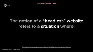 The notion of a “headless” website
refers to a situation where:
#BrightonSEO @Wrighty__
https://pantheon.io/blog/headless-websites-whats-big-deal-decoupled-architecture
Intro > What A Headless CMS Is
 