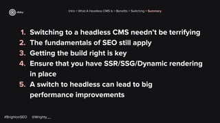 1. Switching to a headless CMS needn’t be terrifying
2. The fundamentals of SEO still apply
3. Getting the build right is key
4. Ensure that you have SSR/SSG/Dynamic rendering
in place
5. A switch to headless can lead to big
performance improvements
Intro > What A Headless CMS Is > Beneﬁts > Switching > Summary
#BrightonSEO @Wrighty__
 