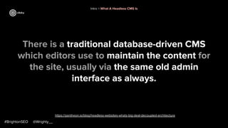#BrightonSEO @Wrighty__
https://pantheon.io/blog/headless-websites-whats-big-deal-decoupled-architecture
Intro > What A Headless CMS Is
There is a traditional database-driven CMS
which editors use to maintain the content for
the site, usually via the same old admin
interface as always.
 