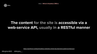 #BrightonSEO @Wrighty__
The content for the site is accessible via a
web-service API, usually in a RESTful manner
https://pantheon.io/blog/headless-websites-whats-big-deal-decoupled-architecture
Intro > What A Headless CMS Is
 