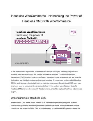 Headless WooCommerce - Harnessing the Power of
Headless CMS with WooCommerce
In the ultra-modern digital world, businesses are always looking for contemporary trends to
enhance their online proximity and provide remarkable gestures. Content management
frameworks (CMS) are the cornerstone of every successful online experience and are essential
for tracking and distributing documents across websites. An underused system called Headless
CMS is getting more extensively known as invention progresses. Conventional CMS ways have
long been used to produce and maintain websites. In this section, we will see an idea of a
headless CMS and how it works with WooCommerce, one of the stylish WordPress eCommerce
plugins.
Understanding of Headless CMS
The Headless CMS frame allows content to be handled independently and given by APIs(
operation Programming Interfaces) to vibrant frontend operations, similar to websites, mobile
operations, and indeed IoT bias. This is in discrepancy to traditional CMS systems, where the
 