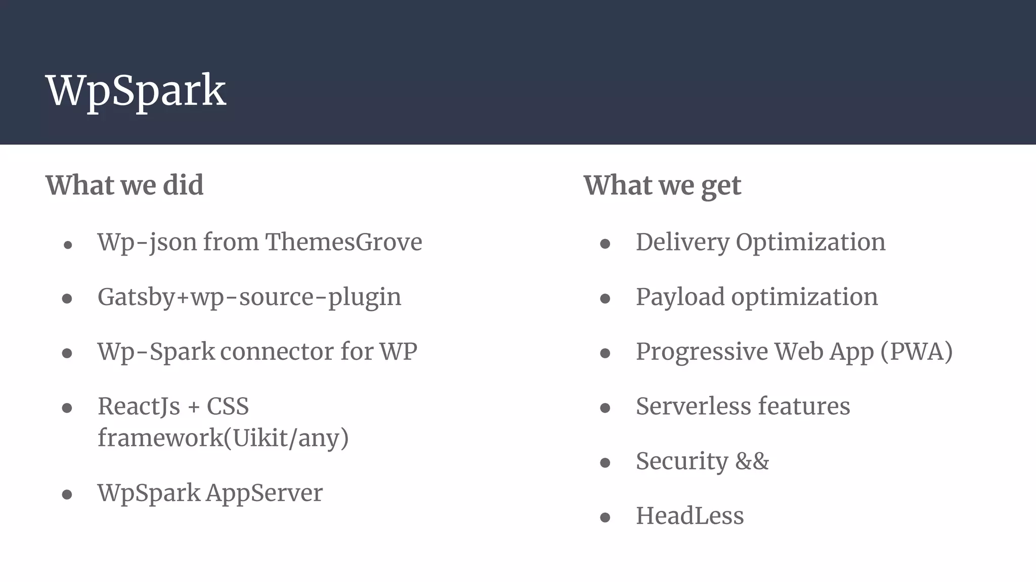 What we get
● Delivery Optimization
● Payload optimization
● Progressive Web App (PWA)
● Serverless features
● Security &&
● HeadLess
What we did
● Wp-json from ThemesGrove
● Gatsby+wp-source-plugin
● Wp-Spark connector for WP
● ReactJs + CSS
framework(Uikit/any)
● WpSpark AppServer
WpSpark
 