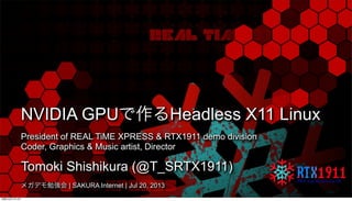 NVIDIA GPUで作るHeadless X11 Linux
President of REAL TiME XPRESS & RTX1911 demo division
Coder, Graphics & Music artist, Director
Tomoki Shishikura (@T_SRTX1911)
メガデモ勉強会 | SAKURA Internet | Jul 20, 2013
月曜日22日7月13年
 