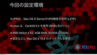 今回の設定環境
•VPNは、Mac OS X ServerのVPN機能を使用 (L2TP)
•Linux は、CentOS 6.4 を使用 (RHEL系がいい)
•AMD Athlon II X2, 4GB RAM, NVIDIA GTS250...