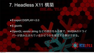 7. Headless X11 構築
•$ export DISPLAY=:0.0
•$ glxinfo
•OpenGL vendor string などの項目をみる事で、NVIDIAのドライ
バーが読み込まれているかどうかを確認する事ができる...