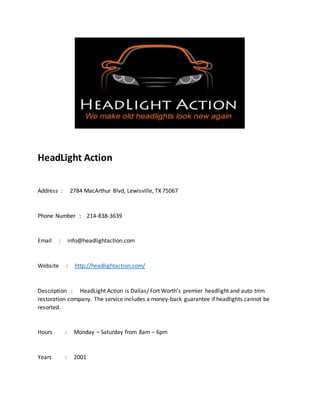 HeadLight Action
Address : 2784 MacArthur Blvd, Lewisville, TX 75067
Phone Number : 214-838-3639
Email : info@headlightaction.com
Website : http://headlightaction.com/
Description : HeadLight Action is Dallas/ Fort Worth’s premier headlight and auto trim
restoration company. The service includes a money-back guarantee if headlights cannot be
resorted.
Hours : Monday – Saturday from 8am – 6pm
Years : 2001
 