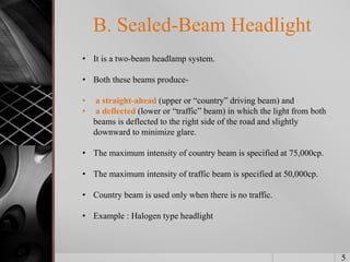 5
B. Sealed-Beam Headlight
• It is a two-beam headlamp system.
• Both these beams produce-
• a straight-ahead (upper or “country” driving beam) and
• a deflected (lower or “traffic” beam) in which the light from both
beams is deflected to the right side of the road and slightly
downward to minimize glare.
• The maximum intensity of country beam is specified at 75,000cp.
• The maximum intensity of traffic beam is specified at 50,000cp.
• Country beam is used only when there is no traffic.
• Example : Halogen type headlight
 