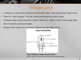 Halogen gases
6
• A halogen is a monovalent element on the Periodic Table, which easily forms negative ions.
• There are 5 such halogens - but only iodine and bromine are used in lamps.
• A halogen lamp's typical rated life is about 2,000 hours, which is about 2 times longer than
that of standard incandescent lights.
• Halogen lights produce the most heat of almost any other light source.
Fig.4 Halogen lamp construction
Source :http://www.cobotex.com/lamps-26-led/halogen.pdf
 