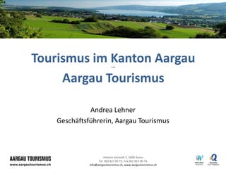 Tourismus im Kanton Aargau   ***



     Aargau Tourismus

              Andrea Lehner
    Geschäftsführerin, Aargau Tourismus



                        Hintere Vorstadt 5, 5000 Aarau
                    Tel. 062 823 00 73, Fax 062 823 00 74,
              info@aargautourismus.ch, www.aargautourismus.ch
 