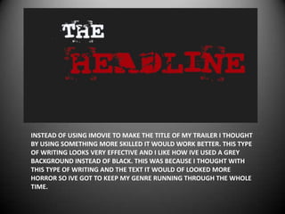 INSTEAD OF USING IMOVIE TO MAKE THE TITLE OF MY TRAILER I THOUGHT
BY USING SOMETHING MORE SKILLED IT WOULD WORK BETTER. THIS TYPE
OF WRITING LOOKS VERY EFFECTIVE AND I LIKE HOW IVE USED A GREY
BACKGROUND INSTEAD OF BLACK. THIS WAS BECAUSE I THOUGHT WITH
THIS TYPE OF WRITING AND THE TEXT IT WOULD OF LOOKED MORE
HORROR SO IVE GOT TO KEEP MY GENRE RUNNING THROUGH THE WHOLE
TIME.
 