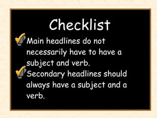 Checklist Main headlines do not necessarily have to have a subject and verb. Secondary headlines should always have a subject and a verb. 