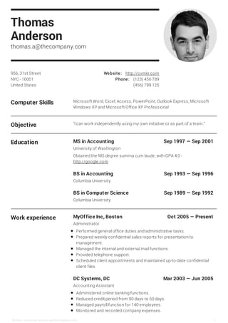 Computer Skills Microsoft Word, Excel, Access, PowerPoint, Outlook Express, Microsoft
Windows XP and Microsoft Office XP Professional
Objective "I can work independently using my own initiative or as part of a team."
Education MS in Accounting Sep 1997 — Sep 2001
BS in Accounting Sep 1993 — Sep 1996
BS in Computer Science Sep 1989 — Sep 1992
University of Washington
Obtained the MS degree summa cum laude, with GPA 4.0 -
http://google.com
Columbia University
Columbia University
Work experience MyOffice Inc, Boston Oct 2005 — Present
DC Systems, DC Mar 2003 — Jun 2005
Administrator
Performed general office duties and administrative tasks.
Prepared weekly confidential sales reports for presentation to
management.
Managed the internal and external mail functions.
Provided telephone support.
Scheduled client appointments and maintained up-to-date confidential
client files.
Accounting Assistant
Administered online banking functions.
Reduced credit period from 90 days to 60 days.
Managed payroll function for 140 employees.
Monitored and recorded company expenses.
956, 31st Street
NYC - 10001
United States
Website: http://cvmkr.com
Phone: (123) 456 789
(456) 789 125
Thomas
Anderson
thomas.a@thecompany.com
Thomas Ande rson thomas.a@the company.com 1
 
