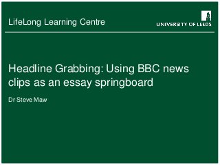 LifeLong Learning Centre

Headline Grabbing: Using BBC news
clips as an essay springboard
Dr Steve Maw

 