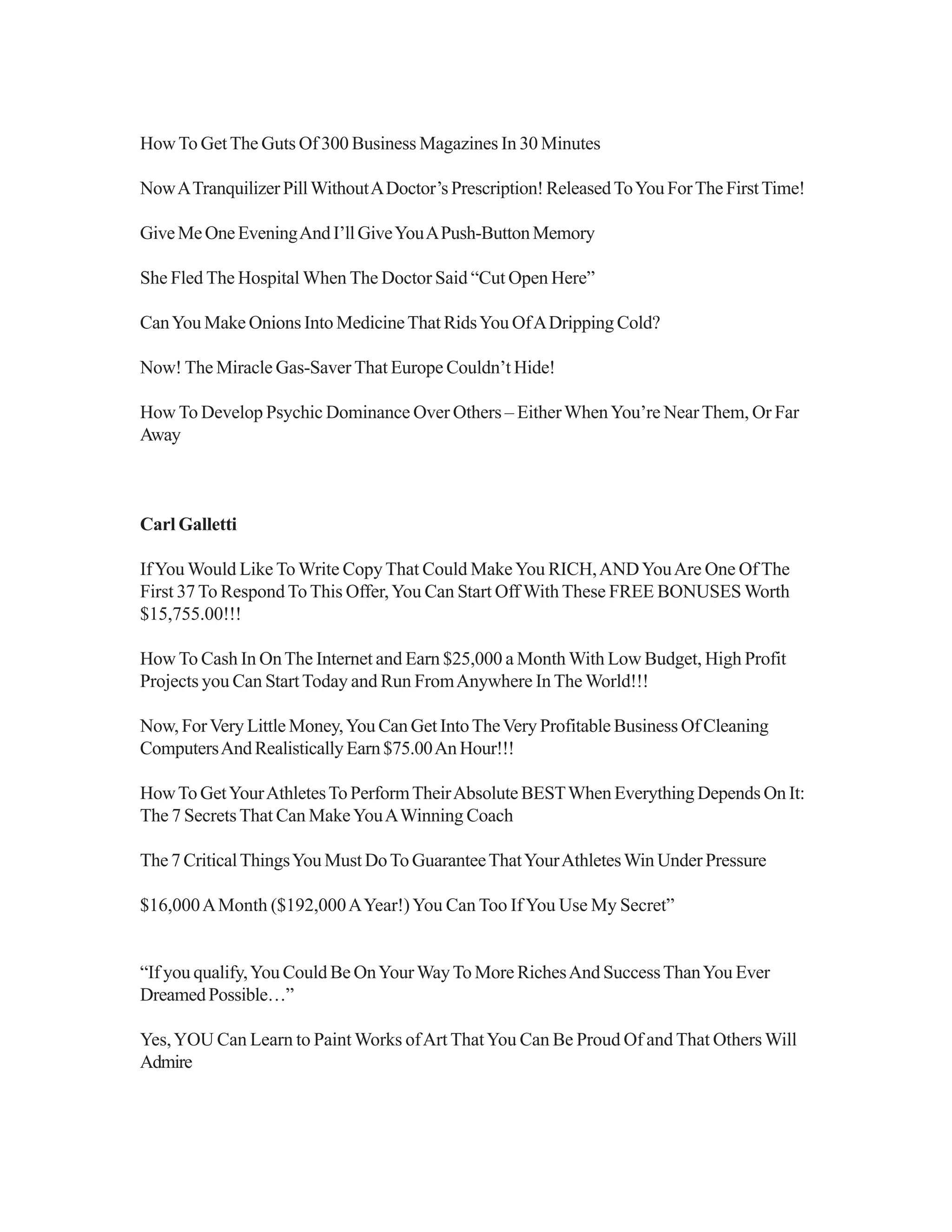 HowTo GetThe Guts Of 300 Business Magazines In 30 Minutes
NowATranquilizerPillWithoutADoctor’s Prescription!ReleasedToYouForTheFirstTime!
GiveMeOneEveningAndI’llGiveYouAPush-ButtonMemory
She Fled The Hospital When The Doctor Said “Cut Open Here”
CanYou Make Onions Into MedicineThat RidsYou OfADripping Cold?
Now! The Miracle Gas-Saver That Europe Couldn’t Hide!
How To Develop Psychic Dominance Over Others – EitherWhenYou’re NearThem, Or Far
Away
Carl Galletti
IfYou Would Like ToWrite CopyThat Could MakeYou RICH,ANDYouAre One OfThe
First 37To RespondToThis Offer,You Can Start Off WithThese FREE BONUSES Worth
$15,755.00!!!
How To Cash In OnThe Internet and Earn $25,000 a Month With Low Budget, High Profit
Projects you Can StartToday and Run FromAnywhere InThe World!!!
Now, ForVery Little Money,You Can Get IntoTheVery Profitable Business Of Cleaning
ComputersAndRealisticallyEarn$75.00AnHour!!!
HowTo GetYourAthletesTo PerformTheirAbsolute BESTWhen Everything Depends On It:
The 7 SecretsThat Can MakeYouAWinning Coach
The 7 CriticalThingsYou Must DoTo GuaranteeThatYourAthletesWin Under Pressure
$16,000AMonth ($192,000AYear!)You Can Too IfYou Use My Secret”
“If you qualify,You Could Be OnYourWayTo More RichesAnd SuccessThanYou Ever
DreamedPossible…”
Yes,YOU Can Learn to Paint Works ofArt ThatYou Can Be Proud Of and That OthersWill
Admire
 