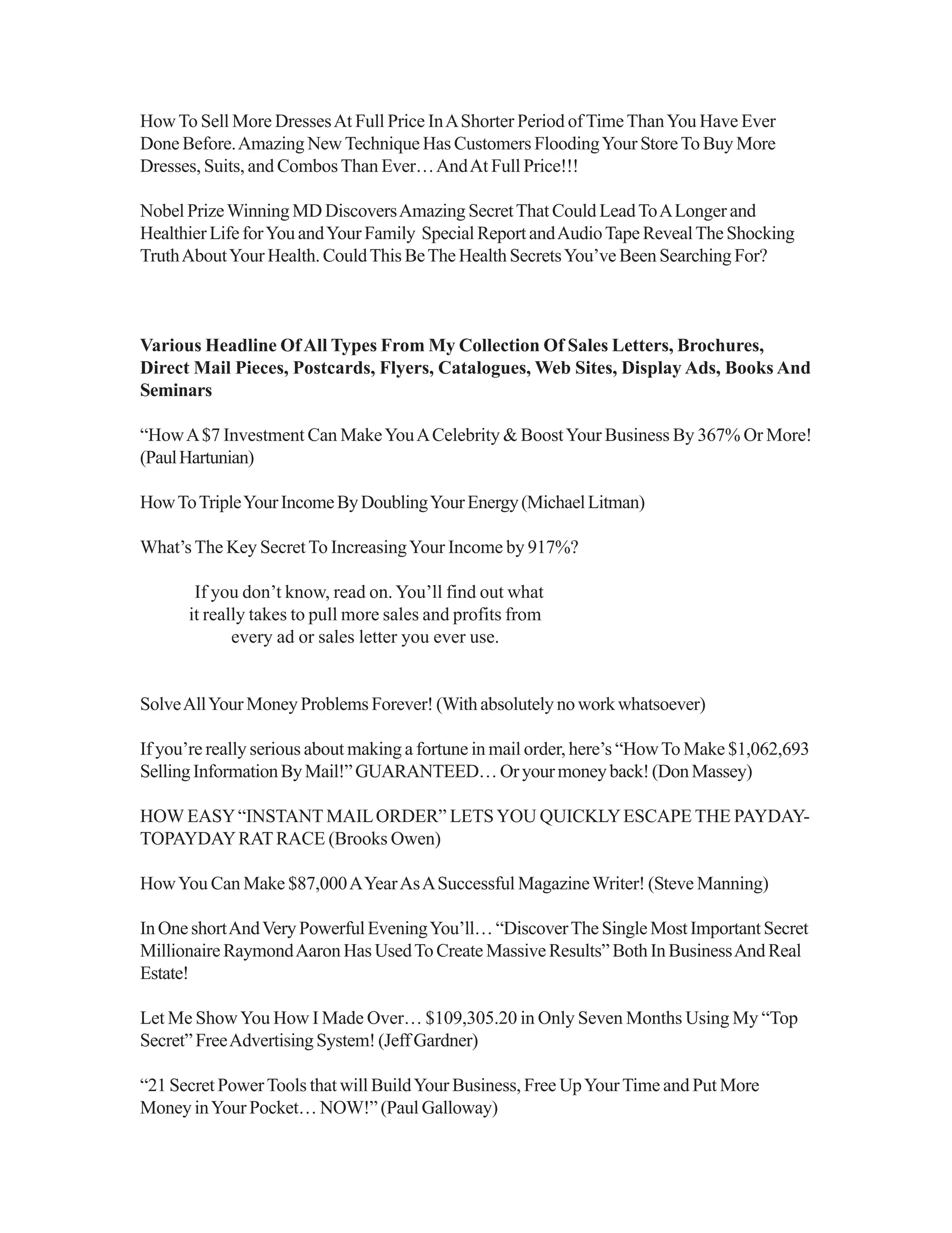 HowTo Sell More DressesAt Full Price InAShorter Period ofTimeThanYou Have Ever
Done Before.Amazing New Technique Has Customers FloodingYour StoreTo Buy More
Dresses, Suits, and CombosThan Ever…AndAt Full Price!!!
Nobel PrizeWinning MD DiscoversAmazing SecretThat Could LeadToALonger and
Healthier Life forYou andYour Family Special Report andAudioTape RevealThe Shocking
TruthAboutYour Health. CouldThis BeThe Health SecretsYou’ve Been Searching For?
Various Headline OfAll Types From My Collection Of Sales Letters, Brochures,
Direct Mail Pieces, Postcards, Flyers, Catalogues, Web Sites, Display Ads, Books And
Seminars
“HowA$7 Investment Can MakeYouACelebrity & BoostYour Business By 367% Or More!
(PaulHartunian)
HowToTripleYourIncomeByDoublingYourEnergy(MichaelLitman)
What’s The Key SecretTo IncreasingYour Income by 917%?
If you don’t know, read on. You’ll find out what
it really takes to pull more sales and profits from
every ad or sales letter you ever use.
SolveAllYour Money Problems Forever! (With absolutely no work whatsoever)
If you’re really serious about making a fortune in mail order, here’s “HowTo Make $1,062,693
SellingInformationByMail!”GUARANTEED…Oryourmoneyback!(DonMassey)
HOW EASY“INSTANT MAILORDER” LETSYOU QUICKLYESCAPE THE PAYDAY-
TOPAYDAYRATRACE (Brooks Owen)
HowYou Can Make $87,000AYearAsASuccessful MagazineWriter! (Steve Manning)
InOneshortAndVeryPowerfulEveningYou’ll…“DiscoverTheSingleMostImportantSecret
MillionaireRaymondAaronHasUsedToCreateMassiveResults”BothInBusinessAndReal
Estate!
Let Me ShowYou How I Made Over… $109,305.20 in Only Seven Months Using My “Top
Secret”FreeAdvertisingSystem!(JeffGardner)
“21 Secret PowerTools that will BuildYour Business, Free UpYourTime and Put More
Money inYour Pocket… NOW!” (Paul Galloway)
 
