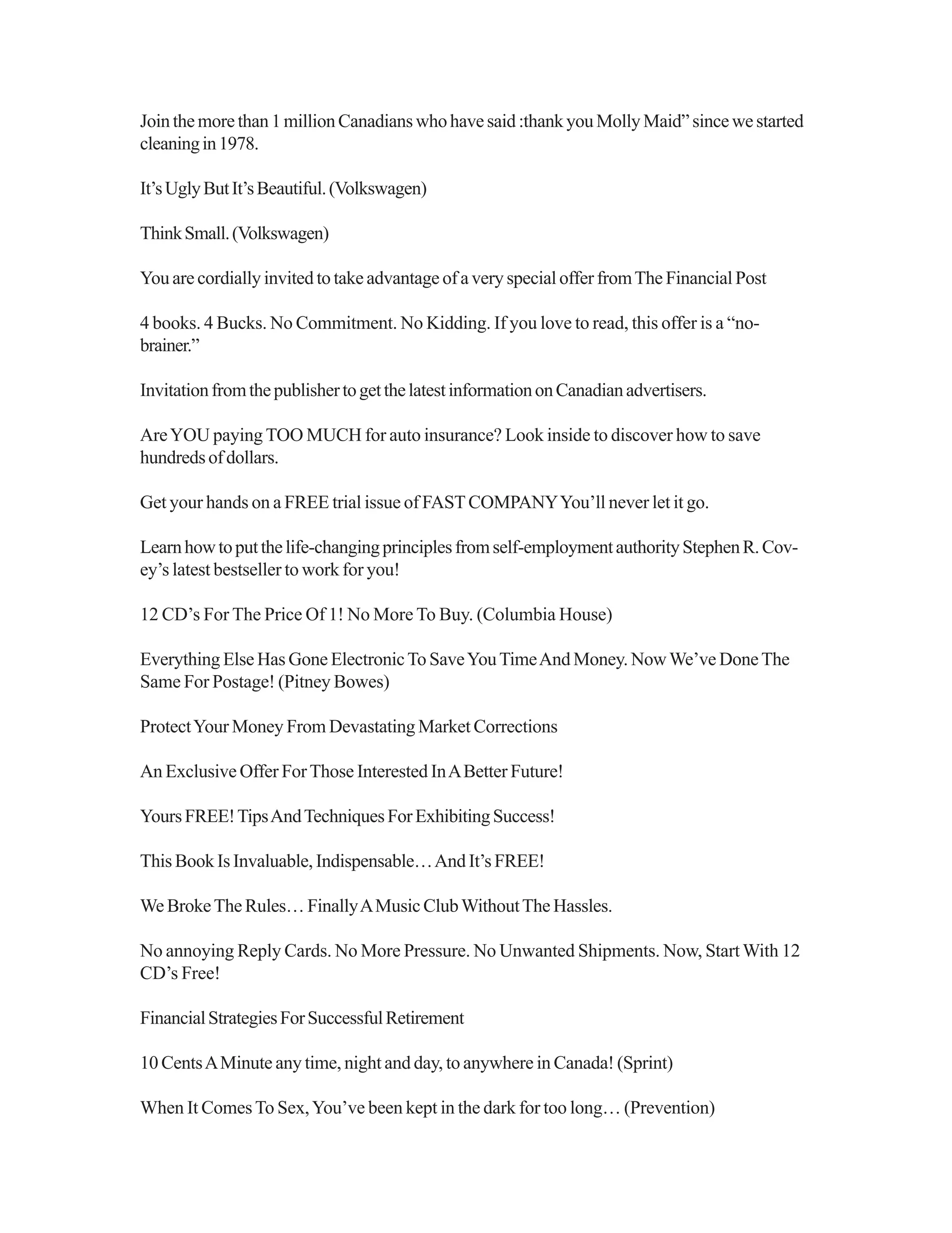 Jointhemorethan1millionCanadianswhohavesaid:thankyouMollyMaid”sincewestarted
cleaningin1978.
It’sUglyButIt’sBeautiful.(Volkswagen)
ThinkSmall.(Volkswagen)
You are cordially invited to take advantage of a very special offer fromThe Financial Post
4 books. 4 Bucks. No Commitment. No Kidding. If you love to read, this offer is a “no-
brainer.”
InvitationfromthepublishertogetthelatestinformationonCanadianadvertisers.
AreYOU paying TOO MUCH for auto insurance? Look inside to discover how to save
hundredsofdollars.
Get your hands on a FREE trial issue of FASTCOMPANYYou’ll never let it go.
Learnhowtoputthelife-changingprinciplesfromself-employmentauthorityStephenR.Cov-
ey’s latest bestseller to work for you!
12 CD’s For The Price Of 1! No More To Buy. (Columbia House)
Everything Else Has Gone ElectronicTo SaveYouTimeAnd Money. NowWe’ve DoneThe
Same For Postage! (Pitney Bowes)
ProtectYour Money From Devastating Market Corrections
An Exclusive Offer ForThose Interested InABetter Future!
YoursFREE!TipsAndTechniquesForExhibitingSuccess!
This Book Is Invaluable, Indispensable…And It’s FREE!
We BrokeThe Rules… FinallyAMusic ClubWithoutThe Hassles.
No annoying Reply Cards. No More Pressure. No Unwanted Shipments. Now, StartWith 12
CD’s Free!
FinancialStrategiesForSuccessfulRetirement
10 CentsAMinute any time, night and day, to anywhere in Canada! (Sprint)
When It ComesTo Sex,You’ve been kept in the dark for too long… (Prevention)
 