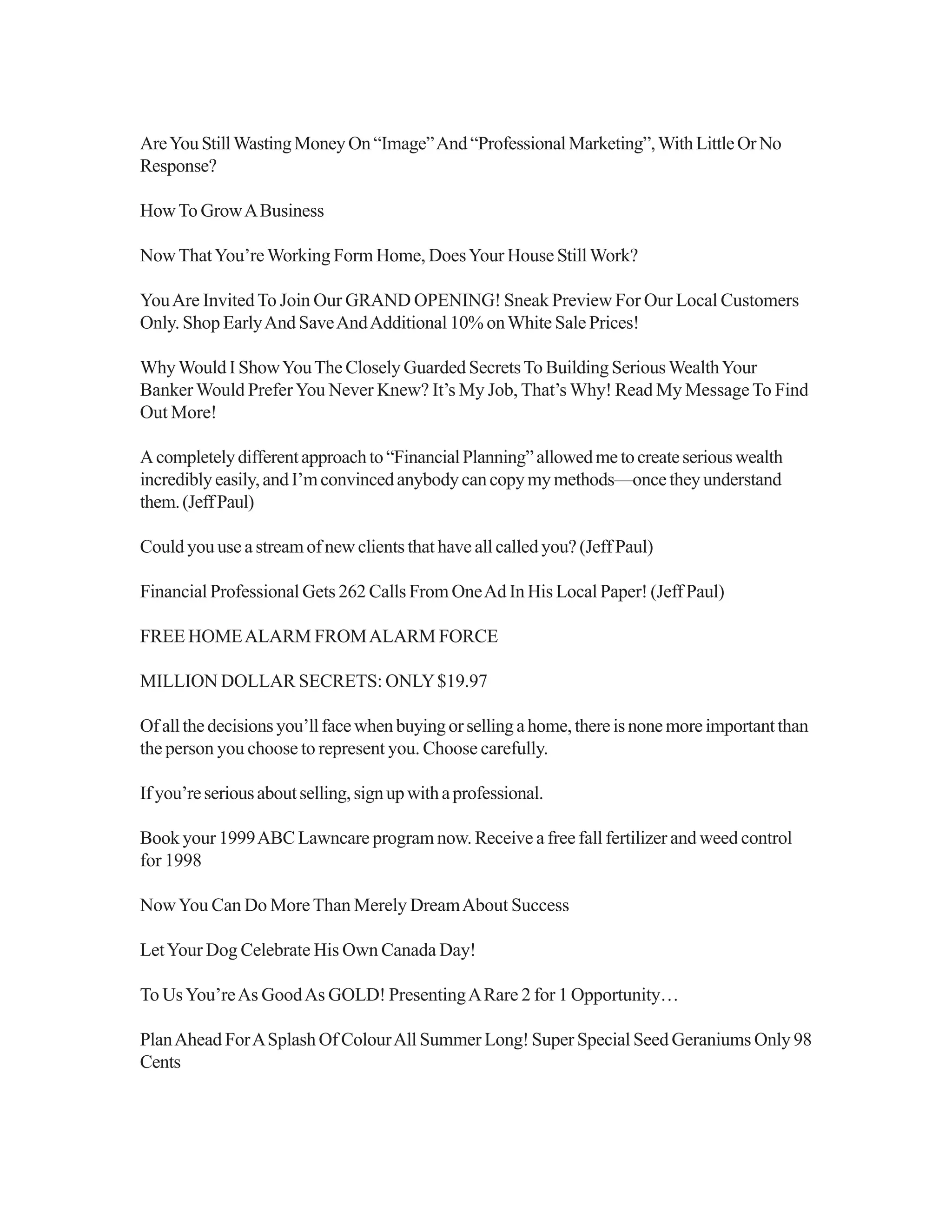 AreYouStillWastingMoneyOn“Image”And“ProfessionalMarketing”,WithLittleOrNo
Response?
HowTo GrowABusiness
NowThatYou’reWorking Form Home, DoesYour House StillWork?
YouAre InvitedTo Join Our GRAND OPENING! Sneak Preview For Our Local Customers
Only. Shop EarlyAnd SaveAndAdditional 10% onWhite Sale Prices!
WhyWould I ShowYouThe Closely Guarded SecretsTo Building SeriousWealthYour
BankerWould PreferYou Never Knew? It’s My Job, That’s Why! Read My MessageTo Find
Out More!
Acompletelydifferentapproachto“FinancialPlanning”allowedmetocreateseriouswealth
incrediblyeasily,andI’mconvincedanybodycancopymymethods—oncetheyunderstand
them.(JeffPaul)
Could you use a stream of new clients that have all called you? (Jeff Paul)
Financial Professional Gets 262 Calls From OneAd In His Local Paper! (Jeff Paul)
FREE HOMEALARM FROMALARM FORCE
MILLION DOLLAR SECRETS: ONLY$19.97
Ofallthedecisionsyou’llfacewhenbuyingorsellingahome,thereisnonemoreimportantthan
the person you choose to represent you. Choose carefully.
Ifyou’reseriousaboutselling,signupwithaprofessional.
Book your 1999ABC Lawncare program now. Receive a free fall fertilizer and weed control
for 1998
NowYou Can Do MoreThan Merely DreamAbout Success
LetYour Dog Celebrate His Own Canada Day!
To UsYou’reAs GoodAs GOLD! PresentingARare 2 for 1 Opportunity…
PlanAhead ForASplash Of ColourAll Summer Long! Super Special Seed Geraniums Only 98
Cents
 