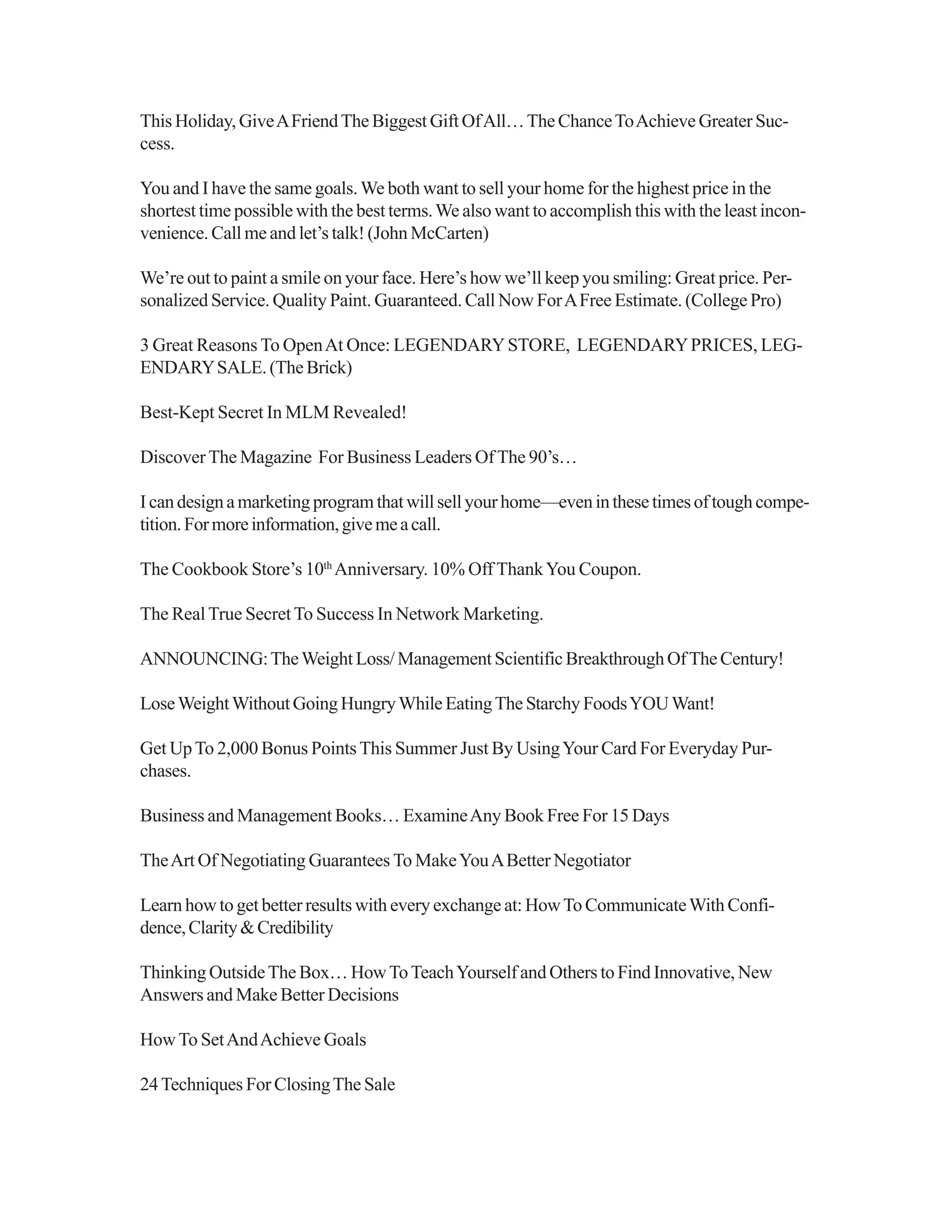 This Holiday, GiveAFriendThe Biggest Gift OfAll…The ChanceToAchieve Greater Suc-
cess.
You and I have the same goals.We both want to sell your home for the highest price in the
shortest time possible with the best terms.We also want to accomplish this with the least incon-
venience. Call me and let’s talk! (John McCarten)
We’re out to paint a smile on your face. Here’s how we’ll keep you smiling: Great price. Per-
sonalized Service. Quality Paint. Guaranteed. Call Now ForAFree Estimate. (College Pro)
3 Great Reasons To OpenAt Once: LEGENDARYSTORE, LEGENDARYPRICES, LEG-
ENDARYSALE.(TheBrick)
Best-Kept Secret In MLM Revealed!
DiscoverThe Magazine For Business Leaders OfThe 90’s…
Icandesignamarketingprogramthatwillsellyourhome—eveninthesetimesoftoughcompe-
tition.Formoreinformation,givemeacall.
The Cookbook Store’s 10th
Anniversary. 10% Off ThankYou Coupon.
The RealTrue SecretTo Success In Network Marketing.
ANNOUNCING:TheWeightLoss/ManagementScientificBreakthroughOfTheCentury!
LoseWeightWithoutGoingHungryWhileEatingTheStarchyFoodsYOUWant!
Get UpTo 2,000 Bonus PointsThis Summer Just By UsingYour Card For Everyday Pur-
chases.
Business and Management Books… ExamineAny Book Free For 15 Days
TheArt Of Negotiating Guarantees To MakeYouABetter Negotiator
Learn how to get better results with every exchange at: HowTo CommunicateWith Confi-
dence,Clarity&Credibility
Thinking OutsideThe Box… HowToTeachYourself and Others to Find Innovative, New
Answers and Make Better Decisions
HowTo SetAndAchieve Goals
24Techniques For ClosingThe Sale
 