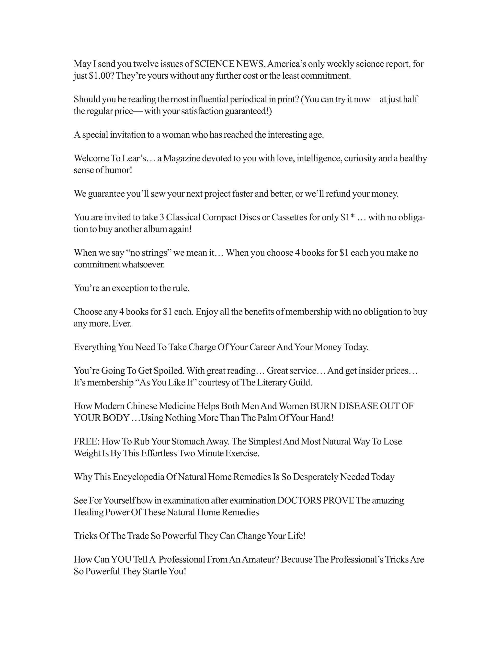 May I send you twelve issues of SCIENCE NEWS,America’s only weekly science report, for
just $1.00? They’re yours without any further cost or the least commitment.
Shouldyoubereadingthemostinfluentialperiodicalinprint?(Youcantryitnow—atjusthalf
theregularprice—withyoursatisfactionguaranteed!)
Aspecialinvitationtoawomanwhohasreachedtheinterestingage.
WelcomeTo Lear’s…aMagazinedevotedtoyouwithlove,intelligence,curiosityandahealthy
senseofhumor!
We guarantee you’ll sew your next project faster and better, or we’ll refund your money.
You are invited to take 3 Classical Compact Discs or Cassettes for only $1* … with no obliga-
tiontobuyanotheralbumagain!
When we say “no strings” we mean it… When you choose 4 books for $1 each you make no
commitmentwhatsoever.
You’re an exception to the rule.
Choose any 4 books for $1 each. Enjoy all the benefits of membership with no obligation to buy
anymore.Ever.
EverythingYou NeedToTake Charge OfYour CareerAndYour MoneyToday.
You’re GoingTo Get Spoiled.With great reading… Great service…And get insider prices…
It’smembership“AsYouLikeIt”courtesyofTheLiteraryGuild.
How Modern Chinese Medicine Helps Both MenAnd Women BURN DISEASE OUTOF
YOUR BODY…Using Nothing MoreThanThe Palm OfYour Hand!
FREE: HowTo RubYour StomachAway. The SimplestAnd Most Natural WayTo Lose
WeightIsByThisEffortlessTwoMinuteExercise.
WhyThis Encyclopedia Of Natural Home Remedies Is So Desperately NeededToday
SeeForYourselfhowinexaminationafterexaminationDOCTORSPROVETheamazing
Healing Power Of These Natural Home Remedies
Tricks OfTheTrade So PowerfulThey Can ChangeYour Life!
How CanYOUTellA Professional FromAnAmateur? BecauseThe Professional’sTricksAre
SoPowerfulTheyStartleYou!
 