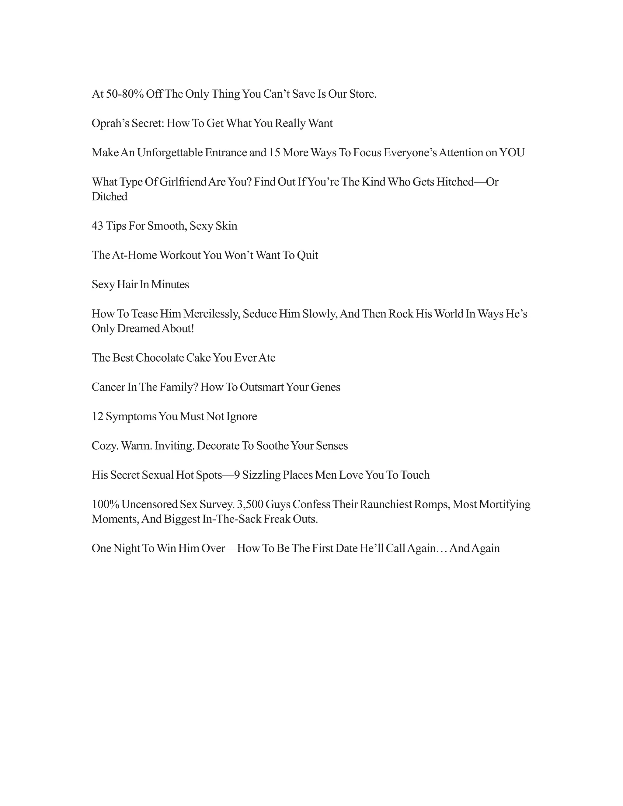 At 50-80% Off The Only ThingYou Can’t Save Is Our Store.
Oprah’s Secret: HowTo Get WhatYou ReallyWant
MakeAn Unforgettable Entrance and 15 MoreWaysTo Focus Everyone’sAttention onYOU
WhatType Of GirlfriendAreYou? Find Out IfYou’reThe KindWho Gets Hitched—Or
Ditched
43 Tips For Smooth, Sexy Skin
TheAt-Home WorkoutYouWon’t Want To Quit
SexyHairInMinutes
HowToTease Him Mercilessly, Seduce Him Slowly,AndThen Rock HisWorld InWays He’s
OnlyDreamedAbout!
The Best Chocolate CakeYou EverAte
Cancer InThe Family? HowTo OutsmartYour Genes
12 SymptomsYou Must Not Ignore
Cozy.Warm. Inviting. DecorateTo SootheYour Senses
His Secret Sexual Hot Spots—9 Sizzling Places Men LoveYouToTouch
100% Uncensored Sex Survey. 3,500 Guys ConfessTheir Raunchiest Romps, Most Mortifying
Moments,And Biggest In-The-Sack Freak Outs.
One NightToWin Him Over—HowTo BeThe First Date He’ll CallAgain…AndAgain
 