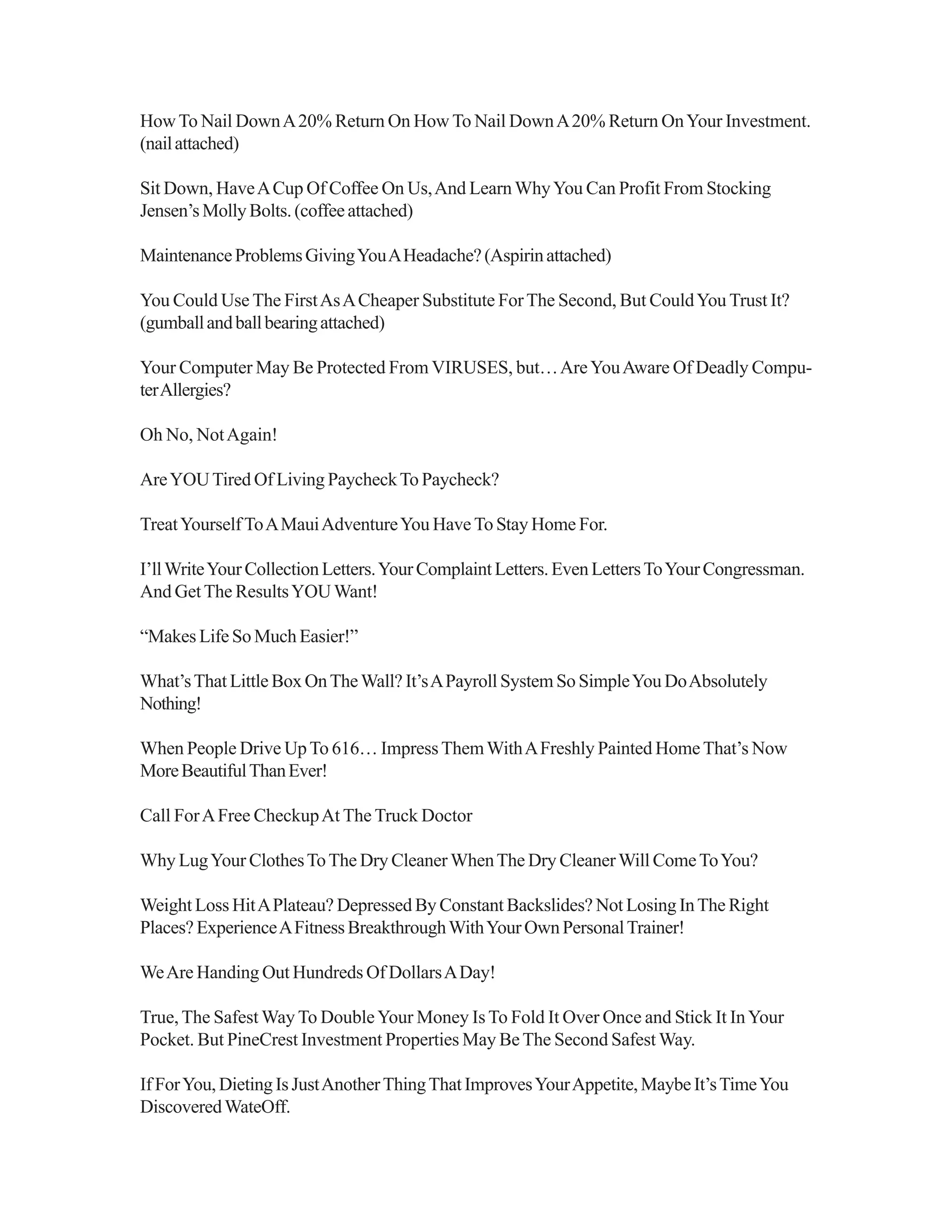HowTo Nail DownA20% Return On How To Nail DownA20% Return OnYour Investment.
(nailattached)
Sit Down, HaveACup Of Coffee On Us,And LearnWhyYou Can Profit From Stocking
Jensen’sMollyBolts.(coffeeattached)
MaintenanceProblemsGivingYouAHeadache?(Aspirinattached)
You Could Use The FirstAsACheaper Substitute ForThe Second, But CouldYou Trust It?
(gumballandballbearingattached)
Your Computer May Be Protected From VIRUSES, but…AreYouAware Of Deadly Compu-
terAllergies?
Oh No, NotAgain!
AreYOUTired Of Living PaycheckTo Paycheck?
TreatYourselfToAMauiAdventureYou Have To Stay Home For.
I’llWriteYourCollectionLetters.YourComplaintLetters.EvenLettersToYourCongressman.
And GetThe ResultsYOUWant!
“Makes Life So Much Easier!”
What’sThat Little Box OnTheWall? It’sAPayroll System So SimpleYou DoAbsolutely
Nothing!
When People Drive UpTo 616… ImpressThemWithAFreshly Painted HomeThat’s Now
MoreBeautifulThanEver!
Call ForAFree CheckupAt The Truck Doctor
Why LugYour ClothesToThe Dry Cleaner WhenThe Dry CleanerWill ComeToYou?
Weight Loss HitAPlateau? Depressed By Constant Backslides? Not Losing InThe Right
Places?ExperienceAFitnessBreakthroughWithYourOwnPersonalTrainer!
WeAre Handing Out Hundreds Of DollarsADay!
True, The Safest Way To DoubleYour Money Is To Fold It Over Once and Stick It InYour
Pocket. But PineCrest Investment Properties May BeThe Second Safest Way.
IfForYou,DietingIsJustAnotherThingThatImprovesYourAppetite,MaybeIt’sTimeYou
DiscoveredWateOff.
 