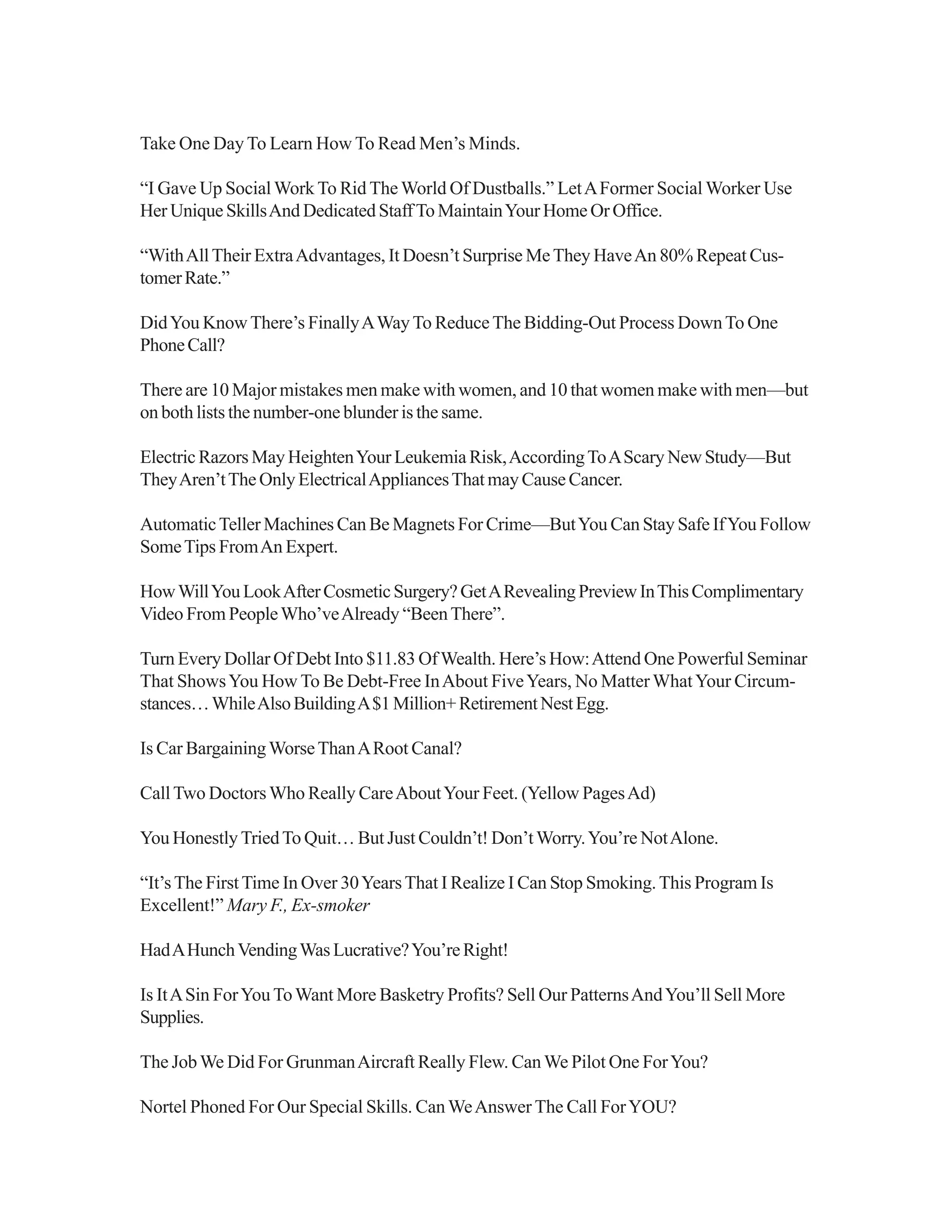 Take One Day To Learn How To Read Men’s Minds.
“I Gave Up SocialWork To Rid TheWorld Of Dustballs.” LetAFormer Social Worker Use
Her Unique SkillsAnd Dedicated StaffTo MaintainYour Home Or Office.
“WithAllTheir ExtraAdvantages, It Doesn’t Surprise MeThey HaveAn 80% Repeat Cus-
tomerRate.”
DidYou KnowThere’s FinallyAWayTo ReduceThe Bidding-Out Process DownTo One
PhoneCall?
There are 10 Major mistakes men make with women, and 10 that women make with men—but
on both lists the number-one blunder is the same.
Electric Razors May HeightenYour Leukemia Risk,AccordingToAScary New Study—But
TheyAren’tTheOnlyElectricalAppliancesThatmayCauseCancer.
AutomaticTeller Machines Can Be Magnets For Crime—ButYou Can Stay Safe IfYou Follow
SomeTips FromAn Expert.
HowWillYouLookAfterCosmeticSurgery?GetARevealingPreviewInThisComplimentary
Video From PeopleWho’veAlready “BeenThere”.
Turn Every Dollar Of Debt Into $11.83 OfWealth. Here’s How:Attend One Powerful Seminar
That ShowsYou How To Be Debt-Free InAbout FiveYears, No MatterWhatYour Circum-
stances…WhileAlsoBuildingA$1Million+RetirementNestEgg.
Is Car BargainingWorseThanARoot Canal?
CallTwo DoctorsWho Really CareAboutYour Feet. (Yellow PagesAd)
You Honestly TriedTo Quit… But Just Couldn’t! Don’tWorry.You’re NotAlone.
“It’sThe FirstTime In Over 30YearsThat I Realize I Can Stop Smoking.This Program Is
Excellent!” Mary F., Ex-smoker
HadAHunchVendingWasLucrative?You’reRight!
Is ItASin ForYouToWant More Basketry Profits? Sell Our PatternsAndYou’ll Sell More
Supplies.
The JobWe Did For GrunmanAircraft Really Flew. CanWe Pilot One ForYou?
Nortel Phoned For Our Special Skills. CanWeAnswer The Call ForYOU?
 