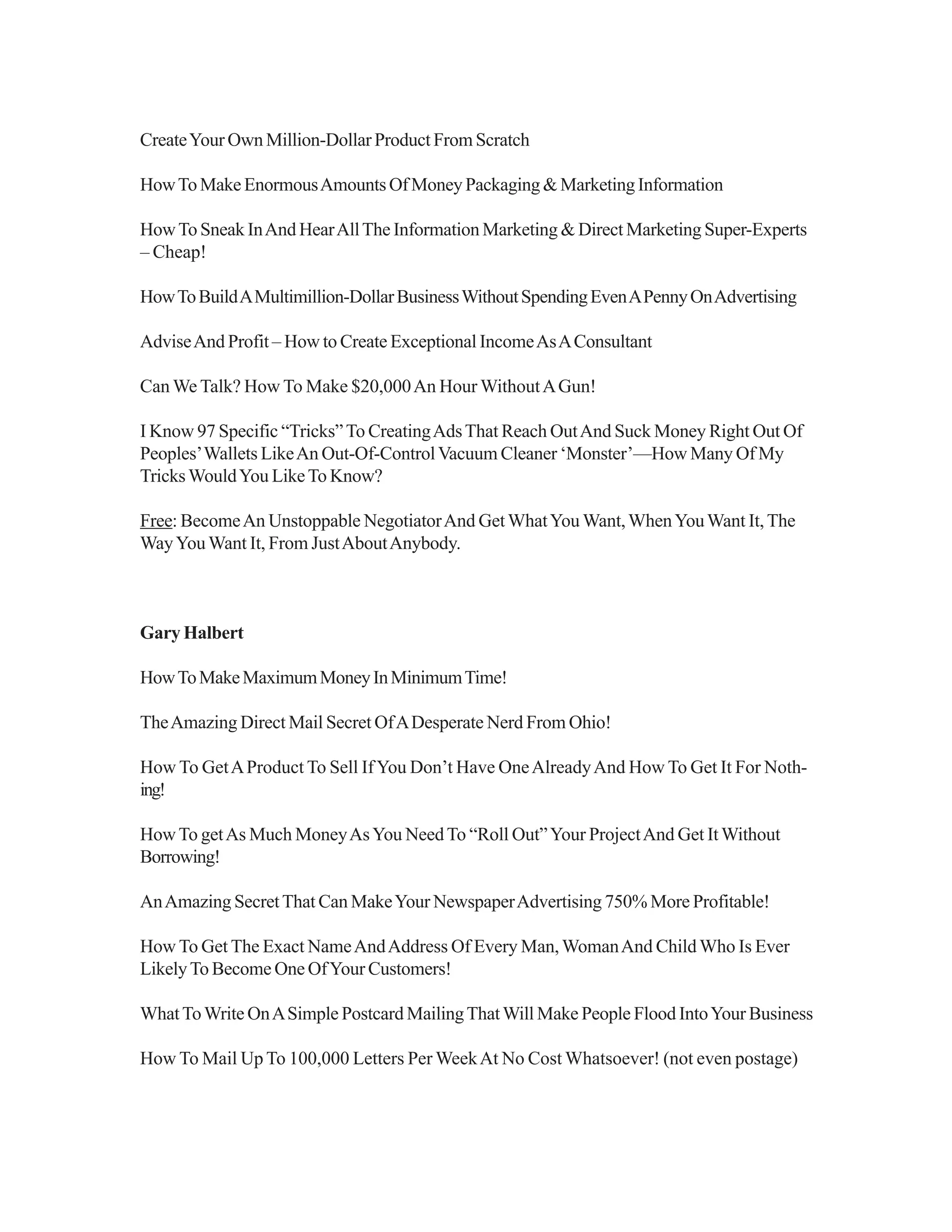 CreateYour Own Million-Dollar Product From Scratch
HowToMakeEnormousAmountsOfMoneyPackaging&MarketingInformation
HowTo Sneak InAnd HearAllThe Information Marketing & Direct Marketing Super-Experts
– Cheap!
HowToBuildAMultimillion-DollarBusinessWithoutSpendingEvenAPennyOnAdvertising
AdviseAnd Profit – How to Create Exceptional IncomeAsAConsultant
Can We Talk? How To Make $20,000An Hour WithoutAGun!
I Know 97 Specific “Tricks”To CreatingAdsThat Reach OutAnd Suck Money Right Out Of
Peoples’Wallets LikeAn Out-Of-ControlVacuum Cleaner ‘Monster’—How Many Of My
TricksWouldYou LikeTo Know?
Free: BecomeAn Unstoppable NegotiatorAnd GetWhatYou Want,WhenYouWant It,The
WayYouWant It, From JustAboutAnybody.
Gary Halbert
HowToMakeMaximumMoneyInMinimumTime!
TheAmazing Direct Mail Secret OfADesperate Nerd From Ohio!
How To GetAProduct To Sell IfYou Don’t Have OneAlreadyAnd How To Get It For Noth-
ing!
HowTo getAs Much MoneyAsYou NeedTo “Roll Out”Your ProjectAnd Get ItWithout
Borrowing!
AnAmazing SecretThat Can MakeYour NewspaperAdvertising 750% More Profitable!
How To Get The Exact NameAndAddress Of Every Man,WomanAnd ChildWho Is Ever
LikelyTo Become One OfYour Customers!
WhatToWrite OnASimple Postcard MailingThatWill Make People Flood IntoYour Business
How To Mail Up To 100,000 Letters Per WeekAt No Cost Whatsoever! (not even postage)
 