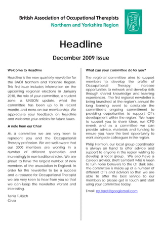 Headline
                             December 2009 Issue

Welcome to Headline                             What can your committee do for you?

Headline is the new quarterly newsletter for    The regional committee aims to support
the BAOT Northern and Yorkshire Region.         members to develop the profile of
This first issue includes information on the    Occupational        Therapy,       increase
                                                opportunities to network and develop skills
upcoming regional elections in January
                                                through shared knowledge and learning
2010, the role of your committee, a student
                                                experiences. The first regional newsletter is
zone, a UNISON update, what the                 being launched at the region’s annual life
committee has been up to in recent              long learning event to celebrate the
months and news on our membership. We           committee’s ongoing commitment to
appreciate your feedback on Headline            providing opportunities to support OT’s
and welcome your articles for future issues.    development within the region. We hope
                                                to support you to share ideas, run CPD
A note from our Chair                           events and as a committee we can
                                                provide advice, materials and funding to
As a committee we are very keen to              ensure you have the best opportunity to
represent you and the Occupational              work alongside colleagues in the region.
Therapy profession. We are well aware that      Philip Harrison, our local group coordinator
our 3000 members are working in a               is always on hand to offer advice and
number of different specialties and             support to anyone in the region wishing to
increasingly in non-traditional roles. We are   develop a local group. We also have a
proud to have the largest number of new         careers advisor, Brett Lambert who is keen
members of the association in England. In       to turn none believers to the OT dark side.
                                                The committee is made up of a number of
order for this newsletter to be a success
                                                different OT’s and advisors so that we are
and a resource for Occupational Therapist       able to offer the best service to our
we are very keen to hear from you so that       members so please get in touch and start
we can keep the newsletter vibrant and          using your committee today.
interesting.
                                                Email: ny.baot@googlemail.com
Tania Tulloch
Chair
 