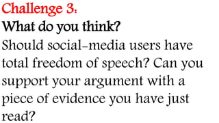 Challenge 3:
What do you think?
Should social-media users have
total freedom of speech? Can you
support your argument with a
piece of evidence you have just
read?
 