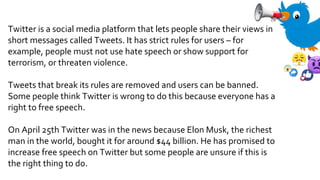 Twitter is a social media platform that lets people share their views in
short messages called Tweets. It has strict rules for users – for
example, people must not use hate speech or show support for
terrorism, or threaten violence.
Tweets that break its rules are removed and users can be banned.
Some people think Twitter is wrong to do this because everyone has a
right to free speech.
On April 25th Twitter was in the news because Elon Musk, the richest
man in the world, bought it for around $44 billion. He has promised to
increase free speech on Twitter but some people are unsure if this is
the right thing to do.
 