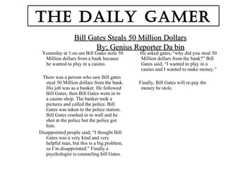 Bill Gates Steals 50 Million DollarsBill Gates Steals 50 Million Dollars
By; Genius Reporter Da binBy; Genius Reporter Da bin
Yesterday at 1:oo am Bill Gates stole 50
Million dollars from a bank because
he wanted to play in a casino.
There was a person who saw Bill gates
steal 50 Million dollars from the bank.
His job was as a banker. He followed
Bill Gates, then Bill Gates went in to
a casino shop. The banker took a
pictures and called the police. Bill
Gates was taken to the police station.
Bill Gates crashed in to wall and he
shot at the police but the police got
him.
Disappointed people said, “I thought Bill
Gates was a very kind and very
helpful man, but this is a big problem,
so I’m disappointed.” Finally a
psychologist is counseling bill Gates.
He asked gates, “why did you steal 50
Million dollars from the bank?” Bill
Gates said, “I wanted to play in a
casino and I wanted to make money.”
Finally, Bill Gates will re-pay the
money he stole.
The Daily gamer
 