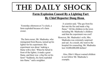 Farm Explosion Caused By a Lighting FartFarm Explosion Caused By a Lighting Fart
By Chief Reporter Dong HeonBy Chief Reporter Dong Heon
Yesterday afternoon at 3’o clock, a
farm exploded because of a farm
owner.
The farm owner, Mr. Madruska, who
immigrated from Russia, turned up his
lighter for his experiment. His
experiment was about ‘making a
flame with a fart,’ When he farted in
front of the lighter, it made a great
flame, and there was a big fire on his
farm! “Suddenly, his farm exploded
into flame.” said a neighbor.
A scientist said, “The gas from his
fart met the fire and made a big
flame.” All the children in the town
including Mr. Madruska’s children
said that the experiment was cool!
However, Mr. Madruska’s wife, Mrs.
Madruska was extremely surprised
and sad. As a result, she went to the
hospital for counseling. Mr. Madruska
lost 10,000,000,000 dollars!
Also, Ohio’s Mayor warned children
to not follow Mr. Madruska’s
example.
The Daily Shock
 
