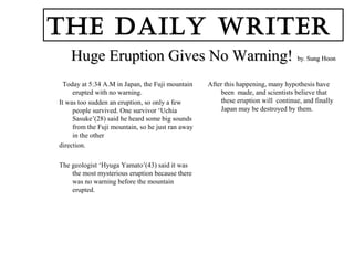 Huge Eruption Gives No Warning!Huge Eruption Gives No Warning! by. Sungby. Sung HoonHoon
Today at 5:34 A.M in Japan, the Fuji mountain
erupted with no warning.
It was too sudden an eruption, so only a few
people survived. One survivor ‘Uchia
Sasuke’(28) said he heard some big sounds
from the Fuji mountain, so he just ran away
in the other
direction.
The geologist ‘Hyuga Yamato’(43) said it was
the most mysterious eruption because there
was no warning before the mountain
erupted.
After this happening, many hypothesis have
been made, and scientists believe that
these eruption will continue, and finally
Japan may be destroyed by them.
The Daily WriTer
 